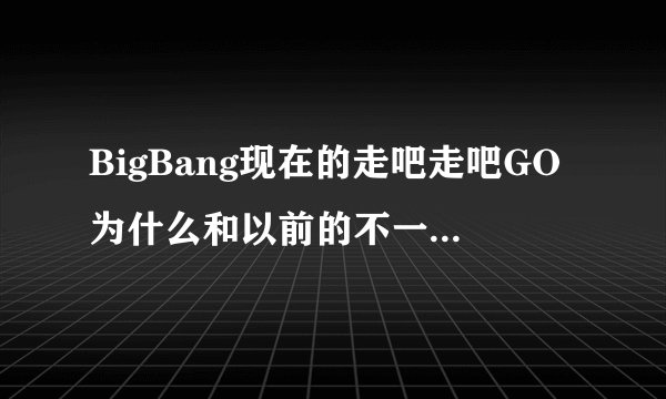 BigBang现在的走吧走吧GO为什么和以前的不一样了？ 我以前听的歌词有几句不一样。谁知道怎么回事？