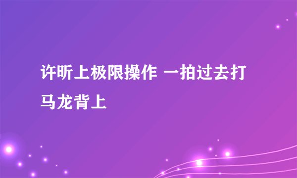 许昕上极限操作 一拍过去打马龙背上