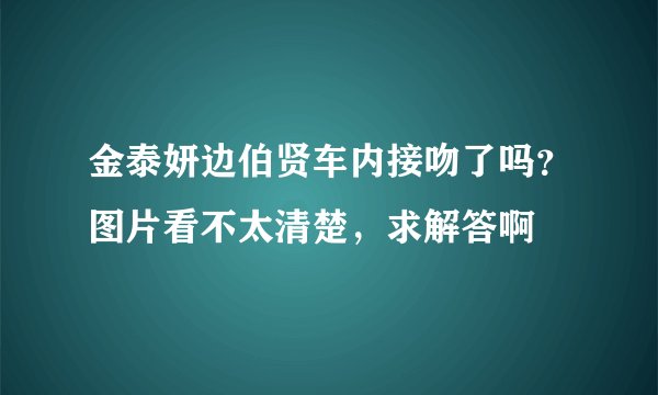 金泰妍边伯贤车内接吻了吗？图片看不太清楚，求解答啊