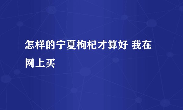 怎样的宁夏枸杞才算好 我在网上买