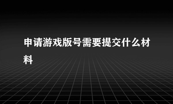 申请游戏版号需要提交什么材料