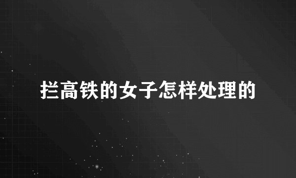 拦高铁的女子怎样处理的