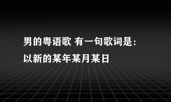 男的粤语歌 有一句歌词是:以新的某年某月某日