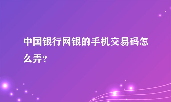中国银行网银的手机交易码怎么弄？