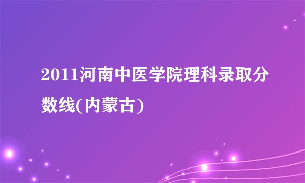 2011河南中医学院理科录取分数线(内蒙古)