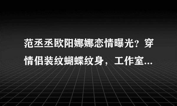 范丞丞欧阳娜娜恋情曝光？穿情侣装纹蝴蝶纹身，工作室发文否认