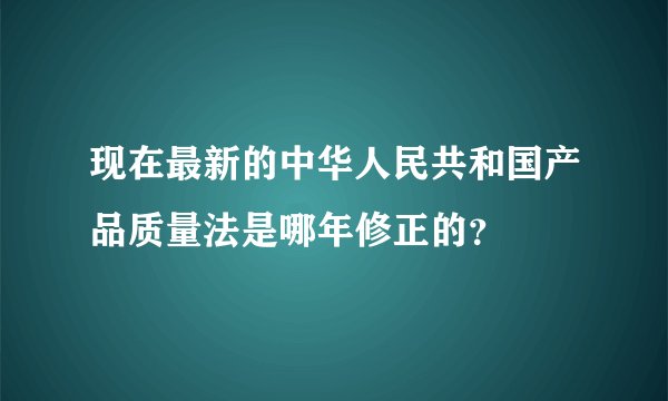 现在最新的中华人民共和国产品质量法是哪年修正的？