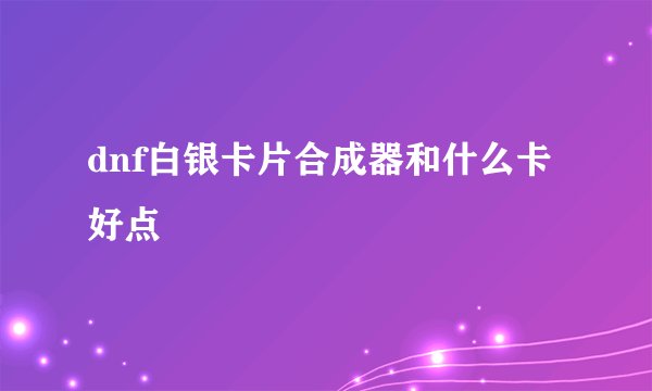 dnf白银卡片合成器和什么卡好点