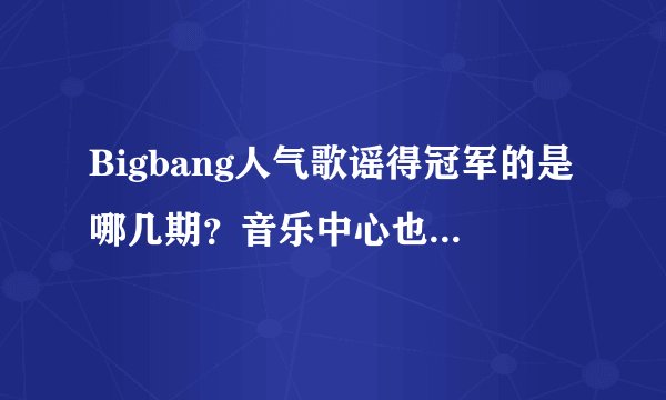 Bigbang人气歌谣得冠军的是哪几期？音乐中心也可以，最好是07年的，哪位可以赶快告诉我，谢谢啊