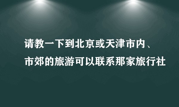 请教一下到北京或天津市内、市郊的旅游可以联系那家旅行社