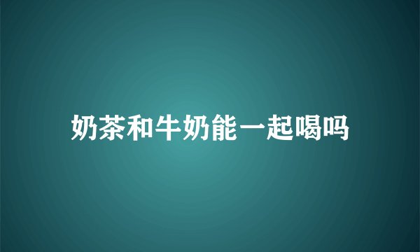 奶茶和牛奶能一起喝吗