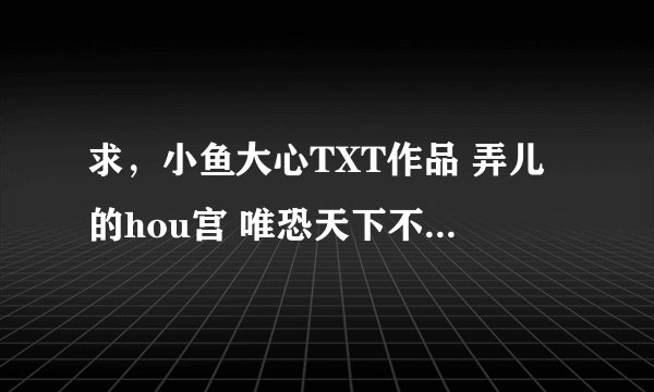 求，小鱼大心TXT作品 弄儿的hou宫 唯恐天下不乱 笑骗美男宝典 腐女万岁，万万睡！