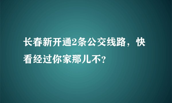 长春新开通2条公交线路，快看经过你家那儿不？