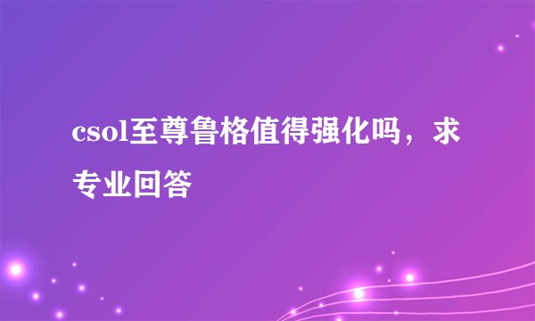 csol至尊鲁格值得强化吗,求专业回答