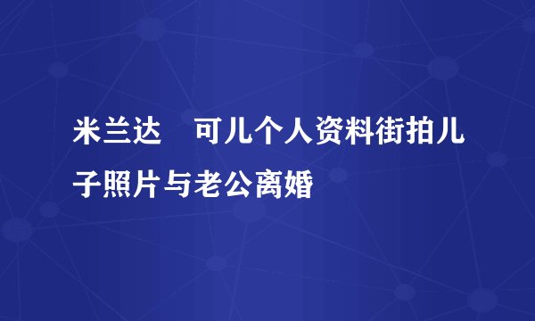 米兰达・可儿个人资料街拍儿子照片与老公离婚