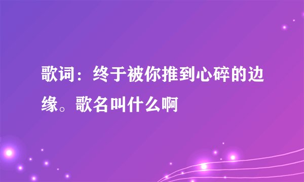 歌词：终于被你推到心碎的边缘。歌名叫什么啊