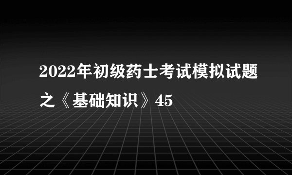 2022年初级药士考试模拟试题之《基础知识》45
