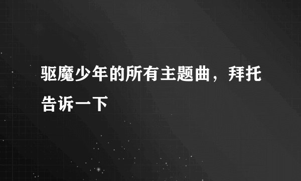 驱魔少年的所有主题曲，拜托告诉一下