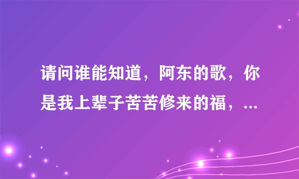 请问谁能知道，阿东的歌，你是我上辈子苦苦修来的福，这首歌词，先谢谢你们了。