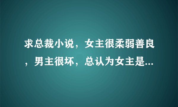 求总裁小说，女主很柔弱善良，男主很坏，总认为女主是贱女人伤害她。最后相爱在一起的。就这类型的虐文。