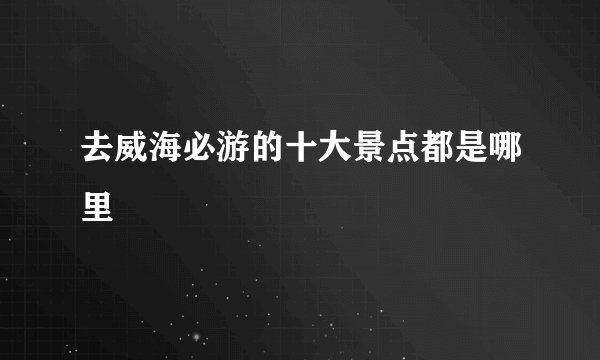 去威海必游的十大景点都是哪里