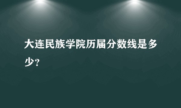 大连民族学院历届分数线是多少？