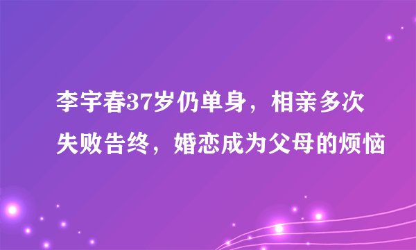 李宇春37岁仍单身，相亲多次失败告终，婚恋成为父母的烦恼