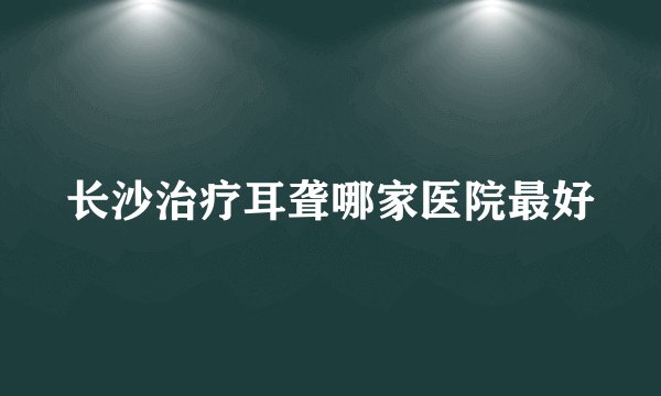 长沙治疗耳聋哪家医院最好