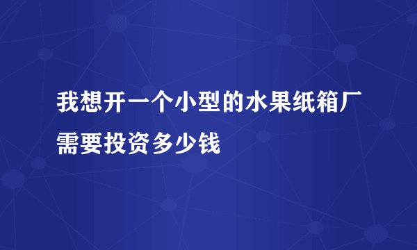 我想开一个小型的水果纸箱厂需要投资多少钱