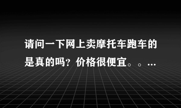 请问一下网上卖摩托车跑车的是真的吗？价格很便宜。。有没有便宜买过？急！！