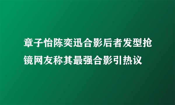 章子怡陈奕迅合影后者发型抢镜网友称其最强合影引热议