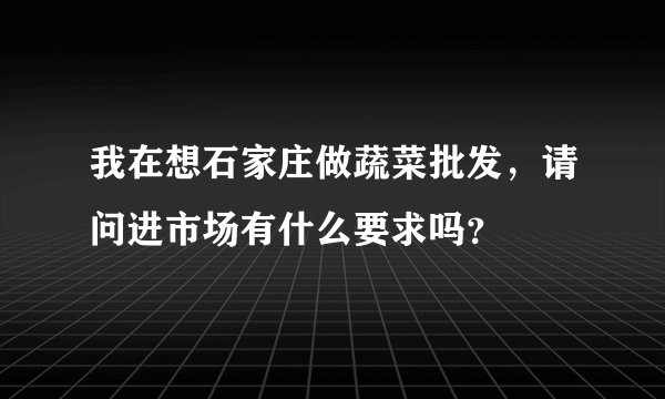 我在想石家庄做蔬菜批发,请问进市场有什么要求吗?