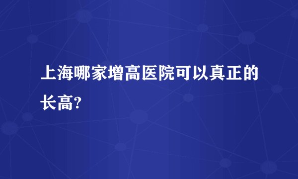 上海哪家增高医院可以真正的长高?