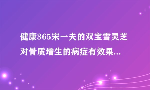 健康365宋一夫的双宝雪灵芝对骨质增生的病症有效果吗，...