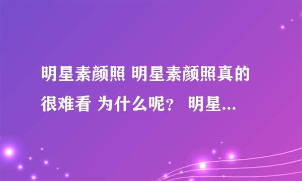 明星素颜照 明星素颜照真的很难看 为什么呢？ 明星们都不敢把素颜照拿出看来晒晒，谁知道为什么？
