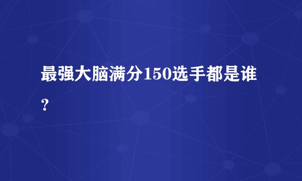 最强大脑满分150选手都是谁？