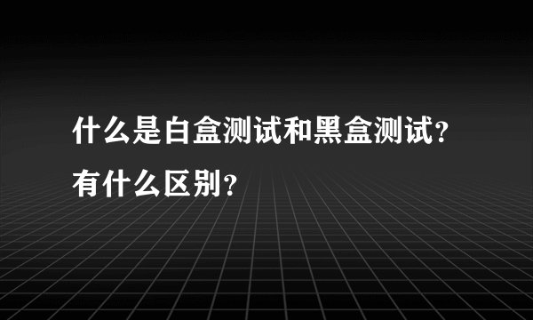 什么是白盒测试和黑盒测试？有什么区别？