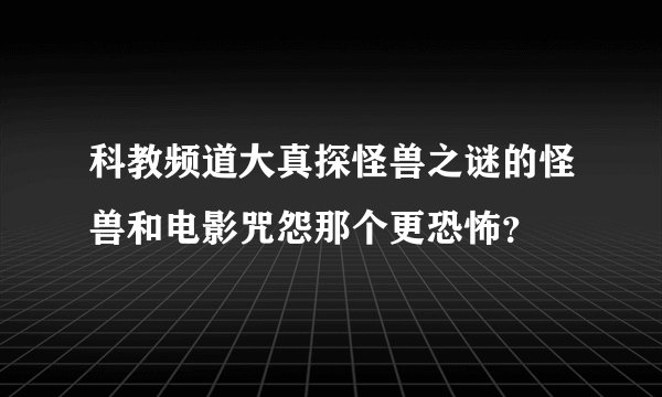 科教频道大真探怪兽之谜的怪兽和电影咒怨那个更恐怖？