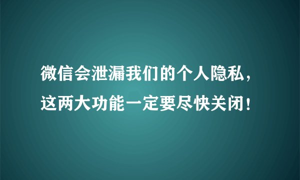 微信会泄漏我们的个人隐私,这两大功能一定要尽快关闭!