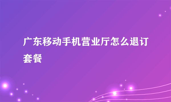 广东移动手机营业厅怎么退订套餐