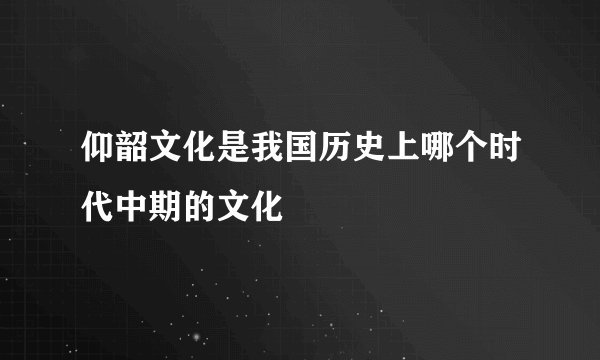 仰韶文化是我国历史上哪个时代中期的文化