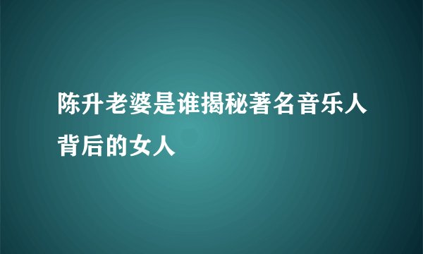陈升老婆是谁揭秘著名音乐人背后的女人