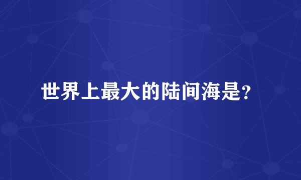 世界上最大的陆间海是？