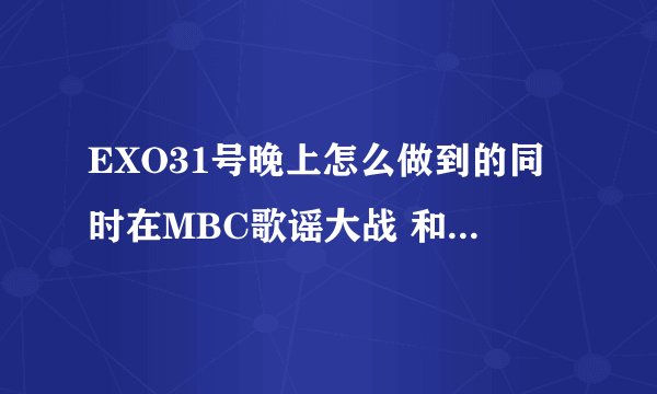 EXO31号晚上怎么做到的同时在MBC歌谣大战 和湖南台跨年晚会出现啊?虽然有时差。但是两边的出场