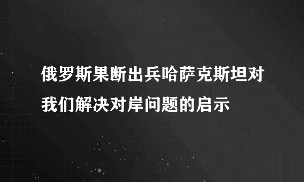 俄罗斯果断出兵哈萨克斯坦对我们解决对岸问题的启示