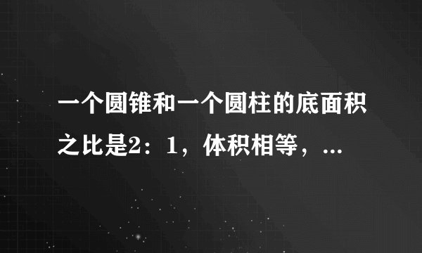 一个圆锥和一个圆柱的底面积之比是2：1，体积相等，圆锥和圆柱的高的比是