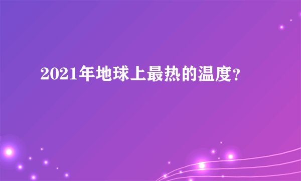 2021年地球上最热的温度？