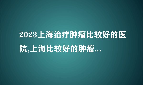 2023上海治疗肿瘤比较好的医院,上海比较好的肿瘤医院排名