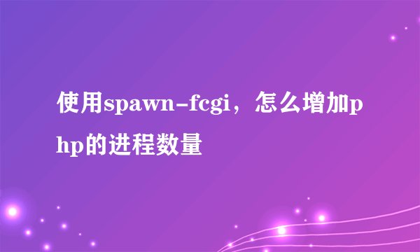 使用spawn-fcgi,怎么增加php的进程数量