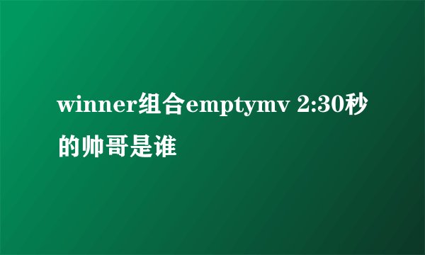 winner组合emptymv 2:30秒的帅哥是谁